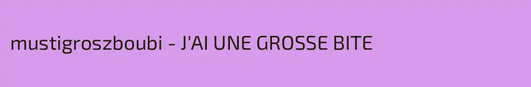 mustigroszboubi - J'AI UNE GROSSE BITE